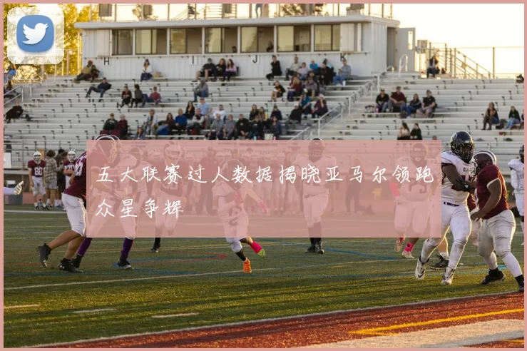 五大联赛过人数据揭晓亚马尔领跑众星争辉