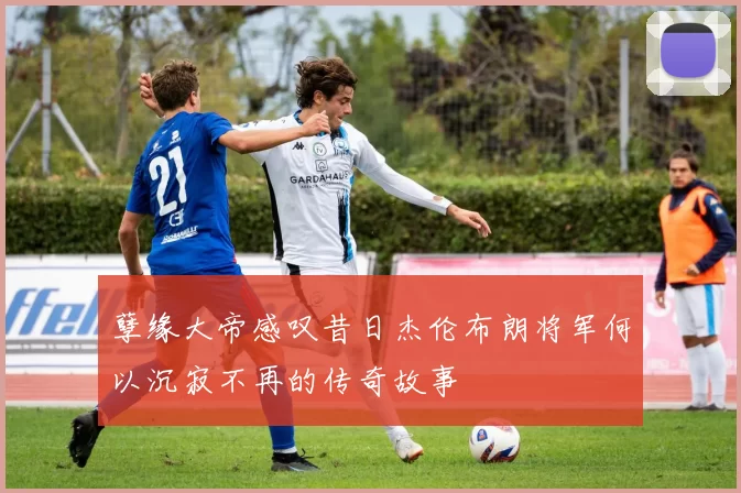 孽缘大帝感叹昔日杰伦布朗将军何以沉寂不再的传奇故事