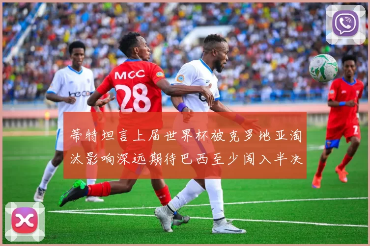蒂特坦言上届世界杯被克罗地亚淘汰影响深远期待巴西至少闯入半决赛