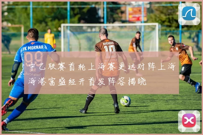中乙联赛首轮上海赛更达对阵上海海港富盛经开首发阵容揭晓