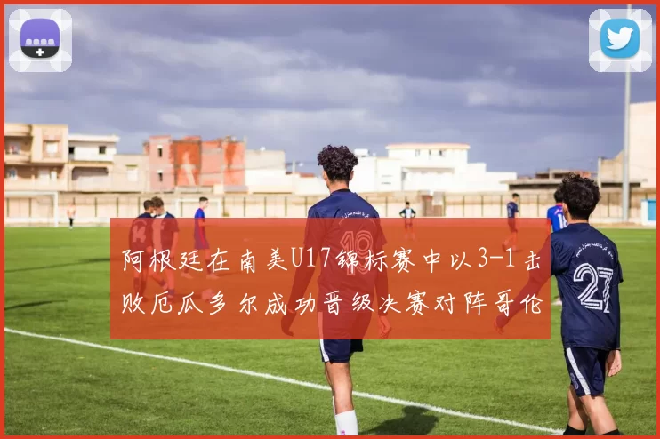 阿根廷在南美U17锦标赛中以3-1击败厄瓜多尔成功晋级决赛对阵哥伦比亚