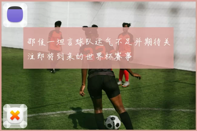 邵佳一坦言球队运气不足并期待关注即将到来的世界杯赛事