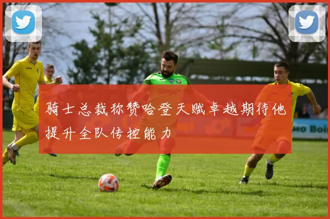 骑士总裁称赞哈登天赋卓越期待他提升全队传控能力