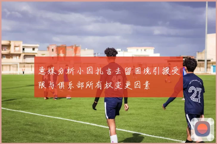 意媒分析小因扎吉去留困境引援受限与俱乐部所有权变更因素