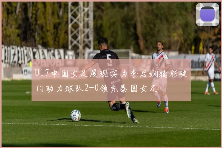 U17中国女足展现实力李启娴精彩破门助力球队2-0领先泰国女足