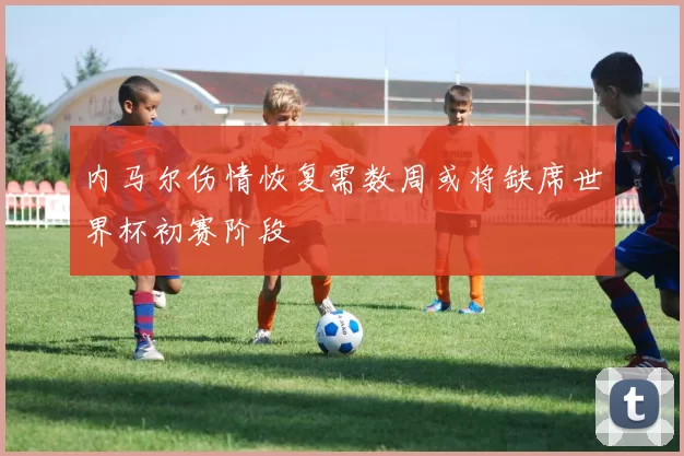 内马尔伤情恢复需数周或将缺席世界杯初赛阶段