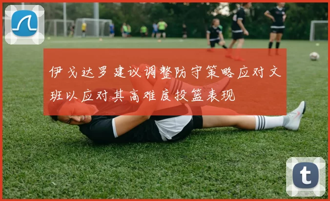 伊戈达罗建议调整防守策略应对文班以应对其高难度投篮表现