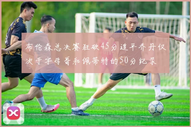 布伦森总决赛狂砍45分追平乔丹仅次于字母哥和佩蒂特的50分纪录