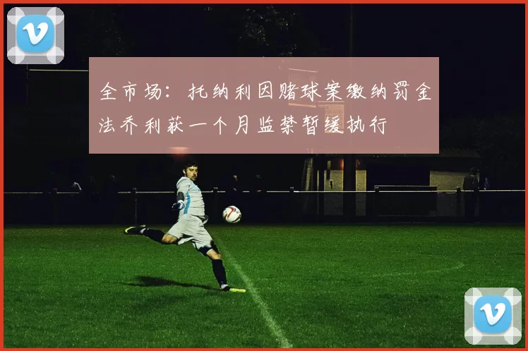 全市场：托纳利因赌球案缴纳罚金法乔利获一个月监禁暂缓执行