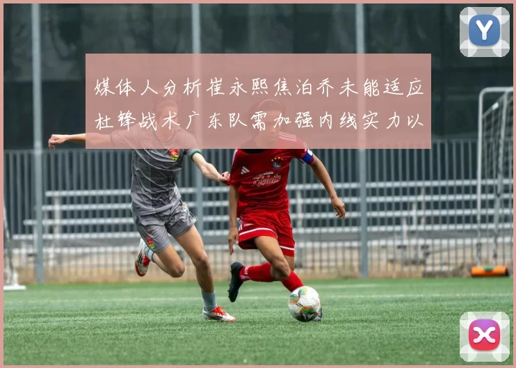 媒体人分析崔永熙焦泊乔未能适应杜锋战术广东队需加强内线实力以提升竞争力