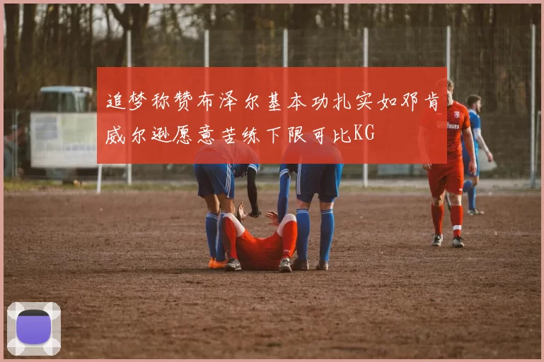 追梦称赞布泽尔基本功扎实如邓肯威尔逊愿意苦练下限可比KG
