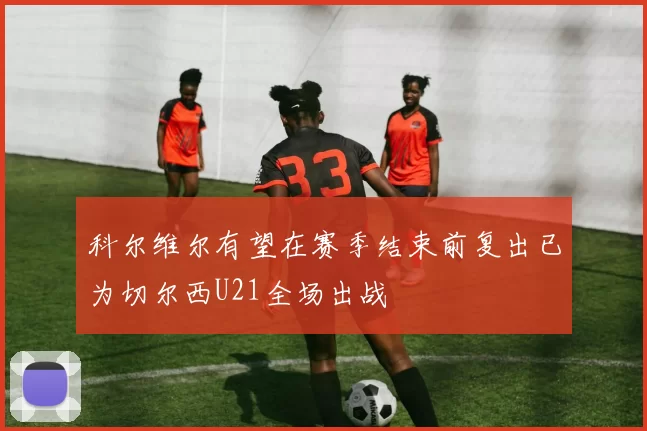 科尔维尔有望在赛季结束前复出已为切尔西U21全场出战