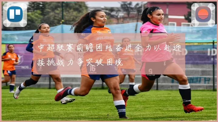 中超联赛前瞻团结奋进全力以赴迎接挑战力争突破困境