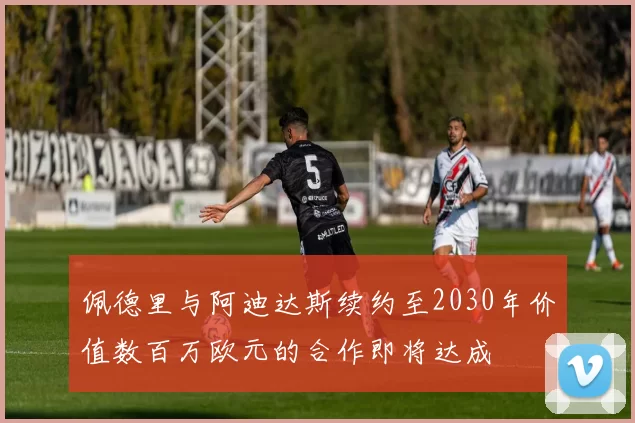 佩德里与阿迪达斯续约至2030年价值数百万欧元的合作即将达成