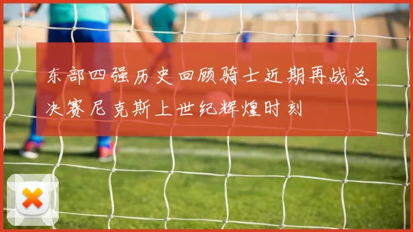 东部四强历史回顾骑士近期再战总决赛尼克斯上世纪辉煌时刻