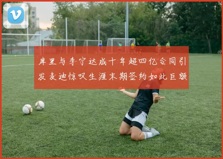 库里与李宁达成十年超四亿合同引发麦迪惊叹生涯末期签约如此巨额前所未闻