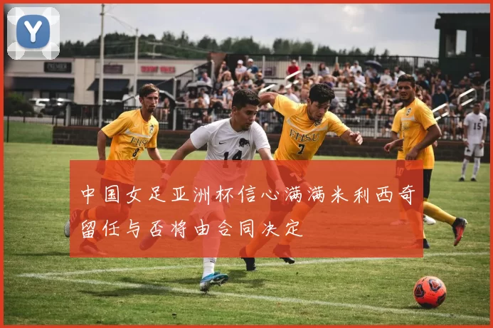 中国女足亚洲杯信心满满米利西奇留任与否将由合同决定