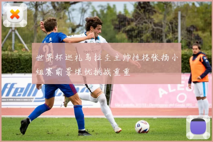 世界杯巡礼乌拉圭主帅性格张扬小组赛前景堪忧挑战重重
