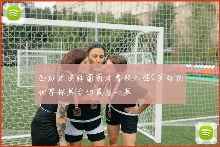 西班牙逆转葡萄牙晋级八强C罗告别世界杯舞台的最后一舞