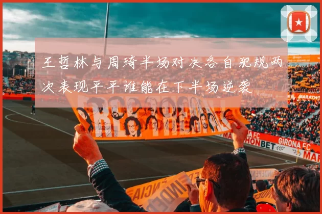 王哲林与周琦半场对决各自犯规两次表现平平谁能在下半场逆袭
