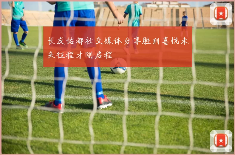 长友佑都社交媒体分享胜利喜悦未来征程才刚启程