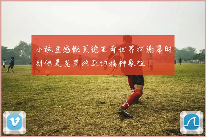 小豌豆感慨莫德里奇世界杯谢幕时刻他是克罗地亚的精神象征