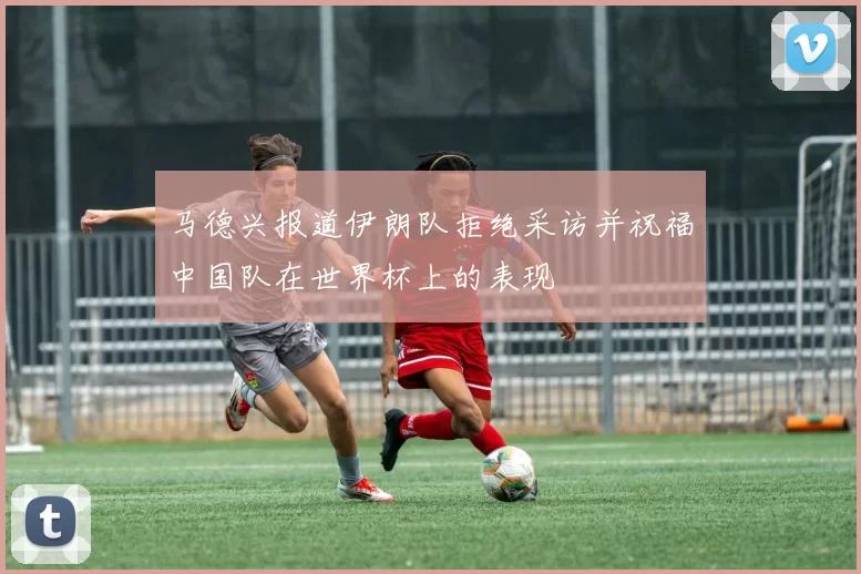 马德兴报道伊朗队拒绝采访并祝福中国队在世界杯上的表现