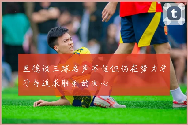 里德谈三球名声不佳但仍在努力学习与追求胜利的决心