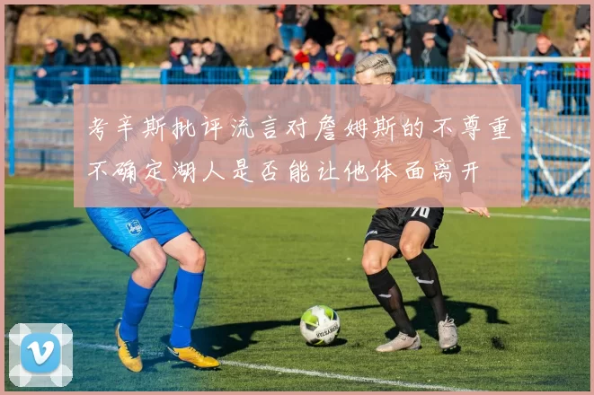考辛斯批评流言对詹姆斯的不尊重不确定湖人是否能让他体面离开