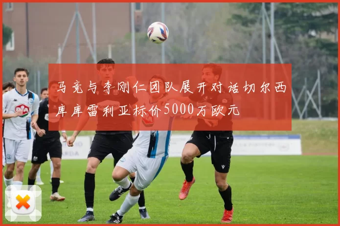 马竞与李刚仁团队展开对话切尔西库库雷利亚标价5000万欧元